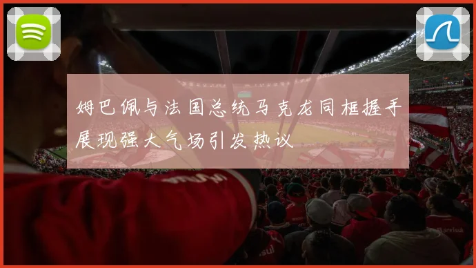 姆巴佩与法国总统马克龙同框握手展现强大气场引发热议