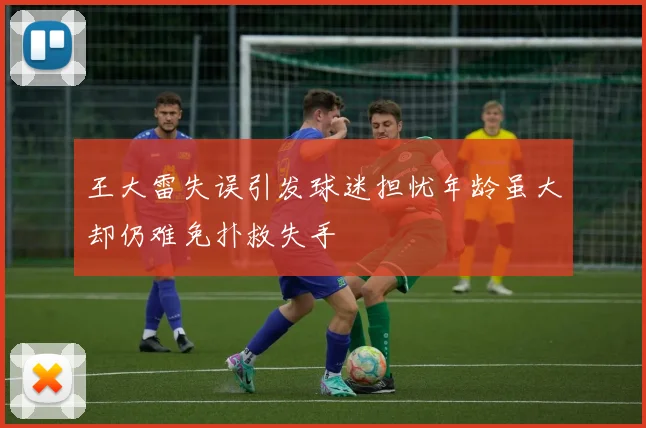 王大雷失误引发球迷担忧年龄虽大却仍难免扑救失手