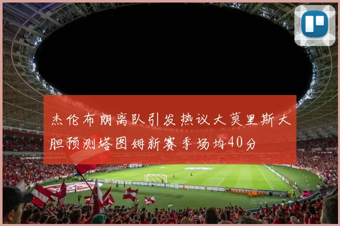 杰伦布朗离队引发热议大莫里斯大胆预测塔图姆新赛季场均40分