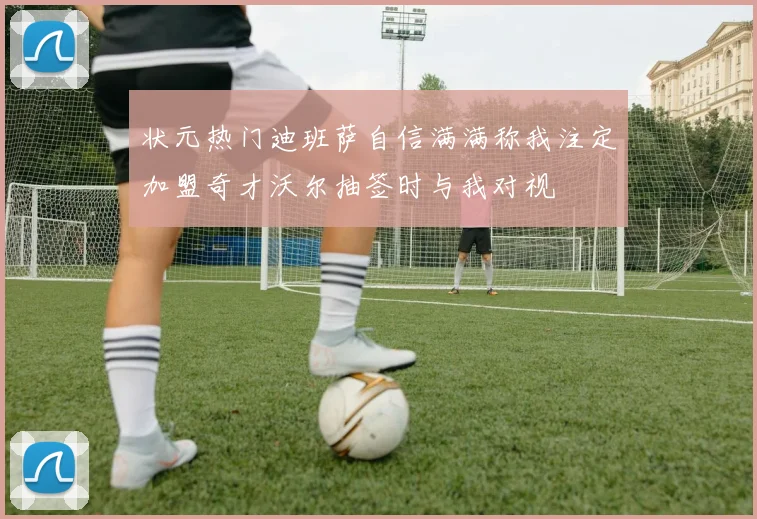 状元热门迪班萨自信满满称我注定加盟奇才沃尔抽签时与我对视