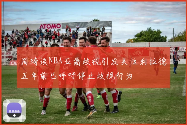 周琦谈NBA亚裔歧视引发关注利拉德五年前已呼吁停止歧视行为