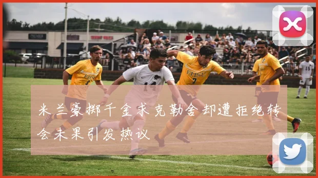 米兰豪掷千金求克勒舍却遭拒绝转会未果引发热议