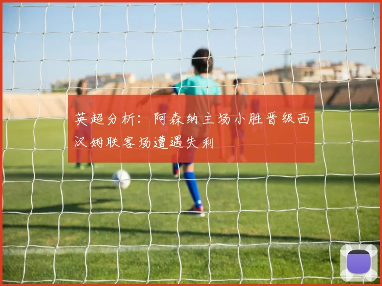英超分析：阿森纳主场小胜晋级西汉姆联客场遭遇失利