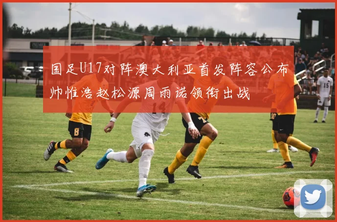 国足U17对阵澳大利亚首发阵容公布帅惟浩赵松源周雨诺领衔出战