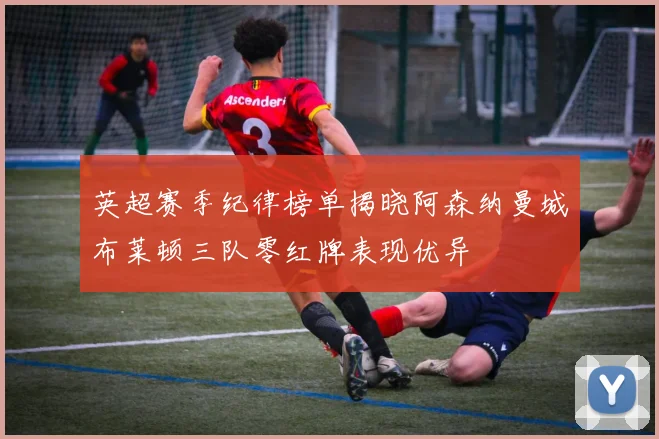 英超赛季纪律榜单揭晓阿森纳曼城布莱顿三队零红牌表现优异
