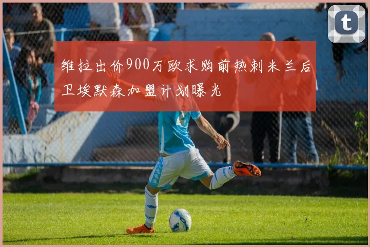 维拉出价900万欧求购前热刺米兰后卫埃默森加盟计划曝光