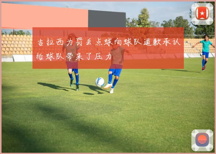 吉拉西为罚丢点球向球队道歉承认给球队带来了压力