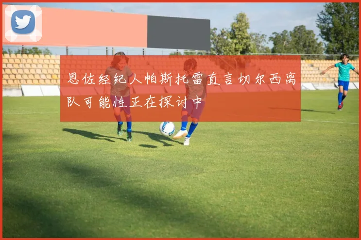 恩佐经纪人帕斯托雷直言切尔西离队可能性正在探讨中