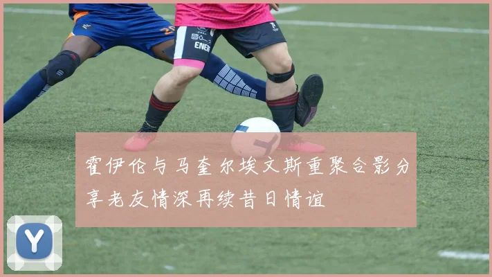 霍伊伦与马奎尔埃文斯重聚合影分享老友情深再续昔日情谊