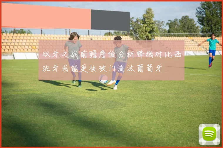 双牙之战前瞻詹俊分析锋线对比西班牙或能更快破门淘汰葡萄牙