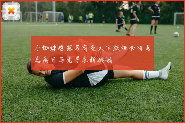 小蜘蛛透露若有重大飞跃机会将考虑离开马竞寻求新挑战