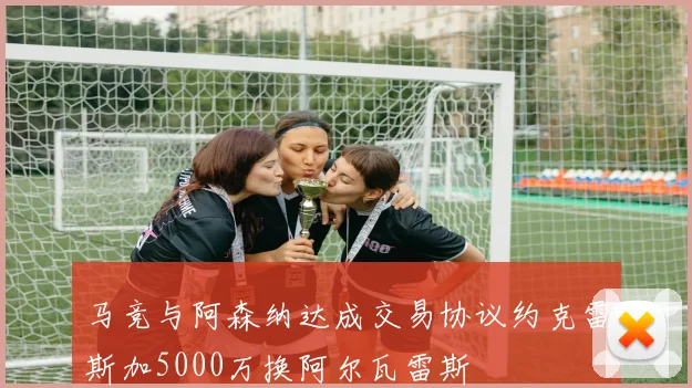 马竞与阿森纳达成交易协议约克雷斯加5000万换阿尔瓦雷斯