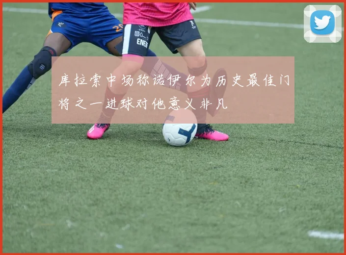 库拉索中场称诺伊尔为历史最佳门将之一进球对他意义非凡
