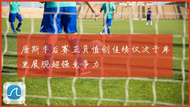 唐斯季后赛正负值创佳绩仅次于库里展现超强竞争力