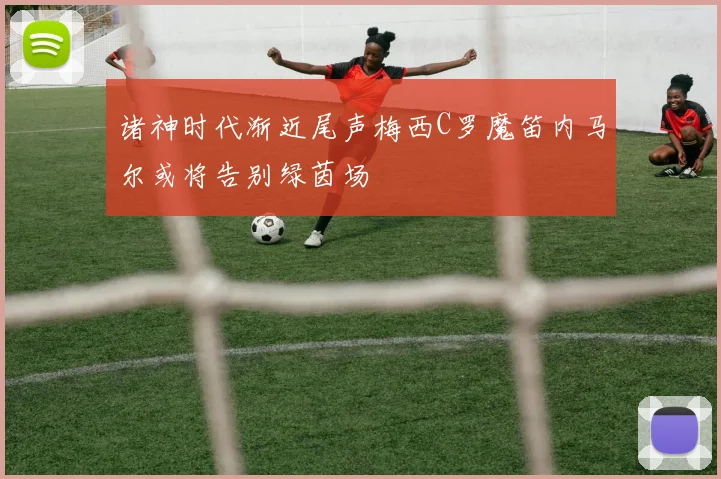 诸神时代渐近尾声梅西C罗魔笛内马尔或将告别绿茵场
