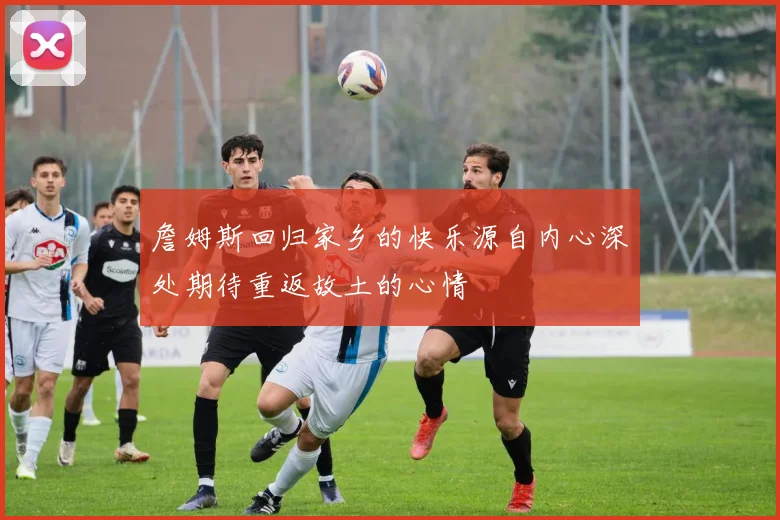 詹姆斯回归家乡的快乐源自内心深处期待重返故土的心情