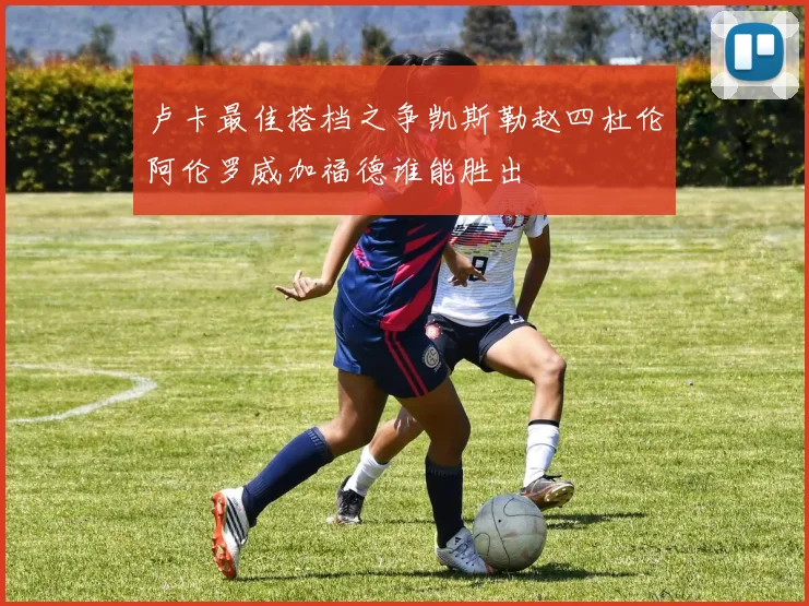 卢卡最佳搭档之争凯斯勒赵四杜伦阿伦罗威加福德谁能胜出