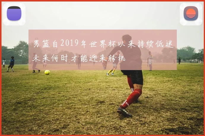 男篮自2019年世界杯以来持续低迷未来何时才能迎来转机