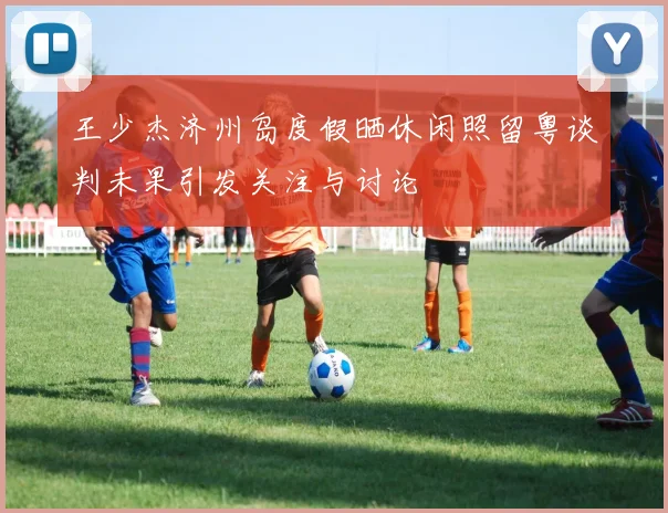 王少杰济州岛度假晒休闲照留粤谈判未果引发关注与讨论
