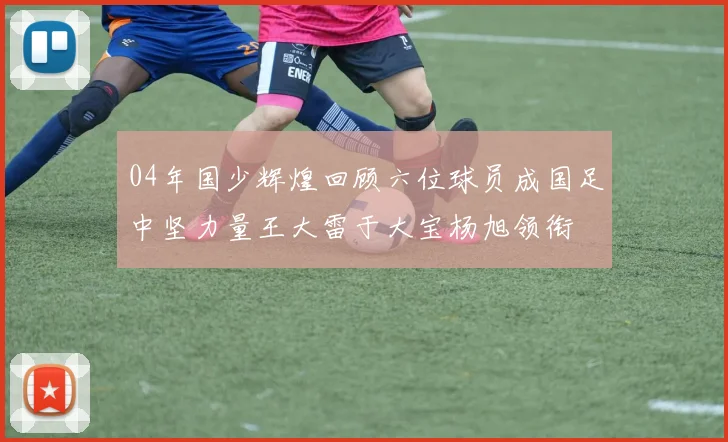 04年国少辉煌回顾六位球员成国足中坚力量王大雷于大宝杨旭领衔