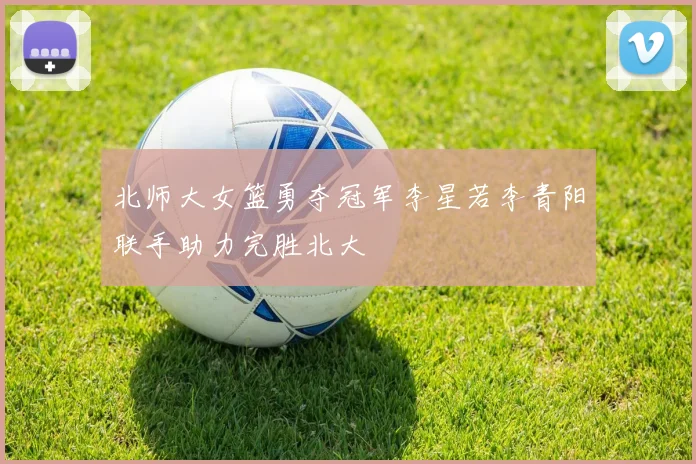 北师大女篮勇夺冠军李星若李青阳联手助力完胜北大