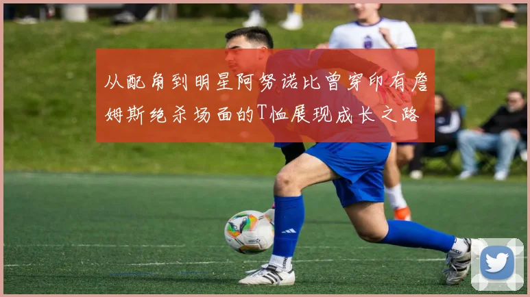 从配角到明星阿努诺比曾穿印有詹姆斯绝杀场面的T恤展现成长之路