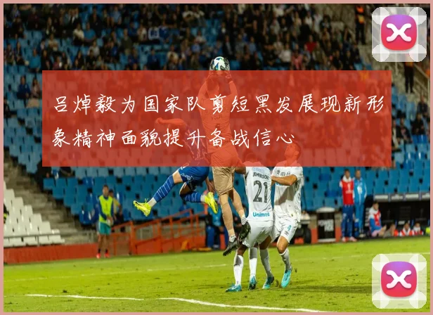 吕焯毅为国家队剪短黑发展现新形象精神面貌提升备战信心